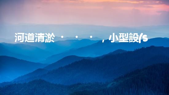 河道清淤，小型設(shè)備助力高效施工